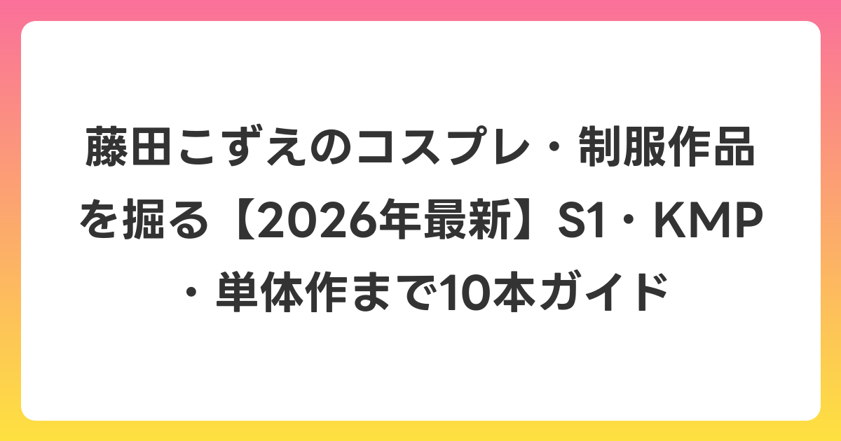 藤田こずえのコスプレ・制服作品を掘る【2026年6月最新】S1・KMP・単体作まで10本ガイド