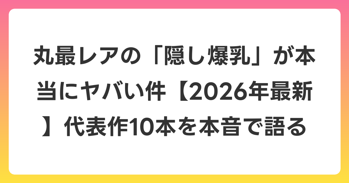 丸最レアの「隠し爆乳」が本当にヤバい件【2026年6月最新】代表作10本を本音で語る