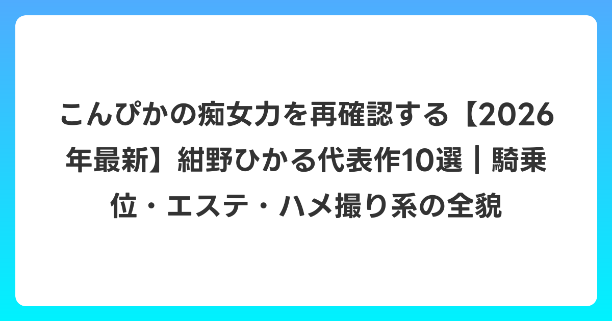 こんぴかの痴女力を再確認する【2026年6月最新】紺野ひかる代表作10選|騎乗位・エステ・ハメ撮り系の全貌