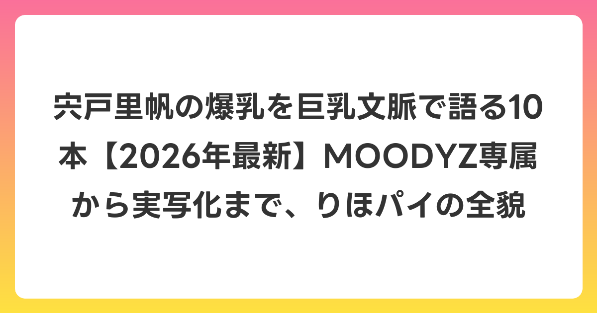 宍戸里帆の爆乳を巨乳文脈で語る10本【2026年7月最新】MOODYZ専属から実写化まで、りほパイの全貌