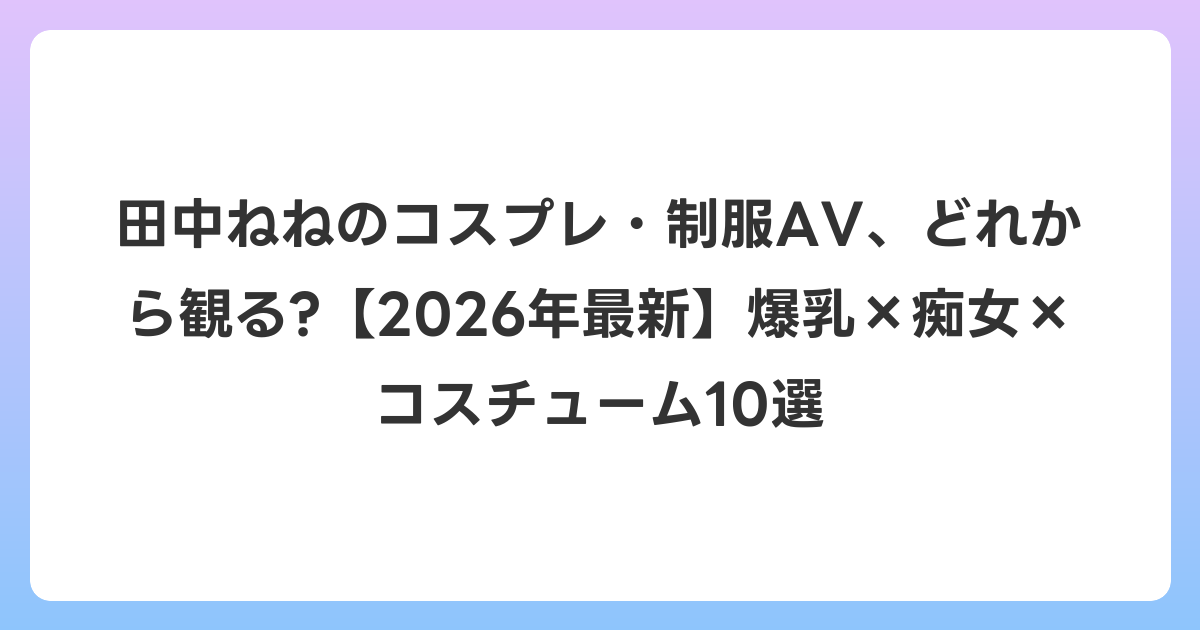 田中ねねのコスプレ・制服AV、どれから観る?【2026年6月最新】爆乳×痴女×コスチューム10選