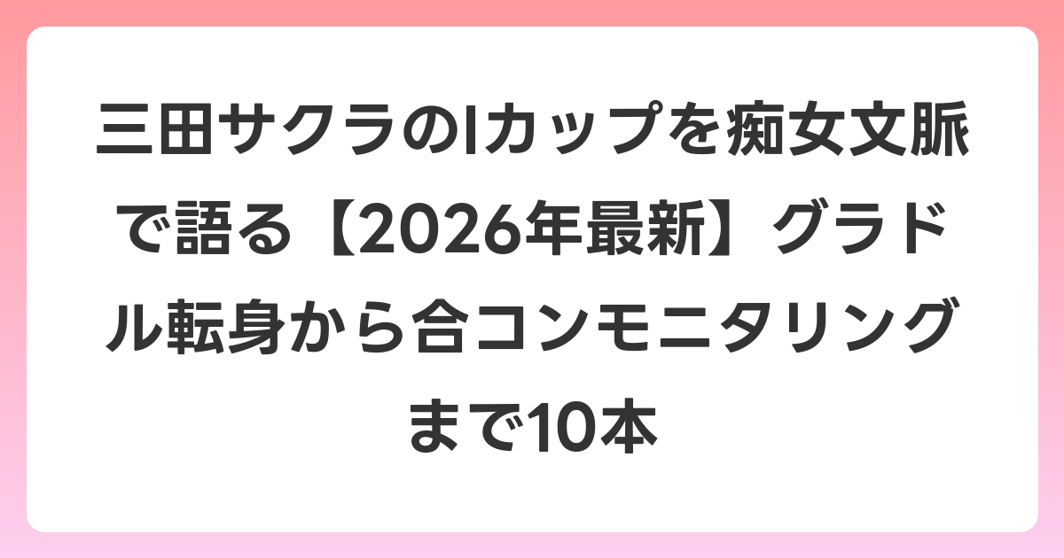 三田サクラのIカップを痴女文脈で語る【2026年6月最新】グラドル転身から合コンモニタリングまで10本
