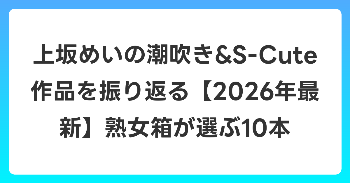 上坂めいの潮吹き&S-Cute作品を振り返る【2026年6月最新】熟女箱が選ぶ10本