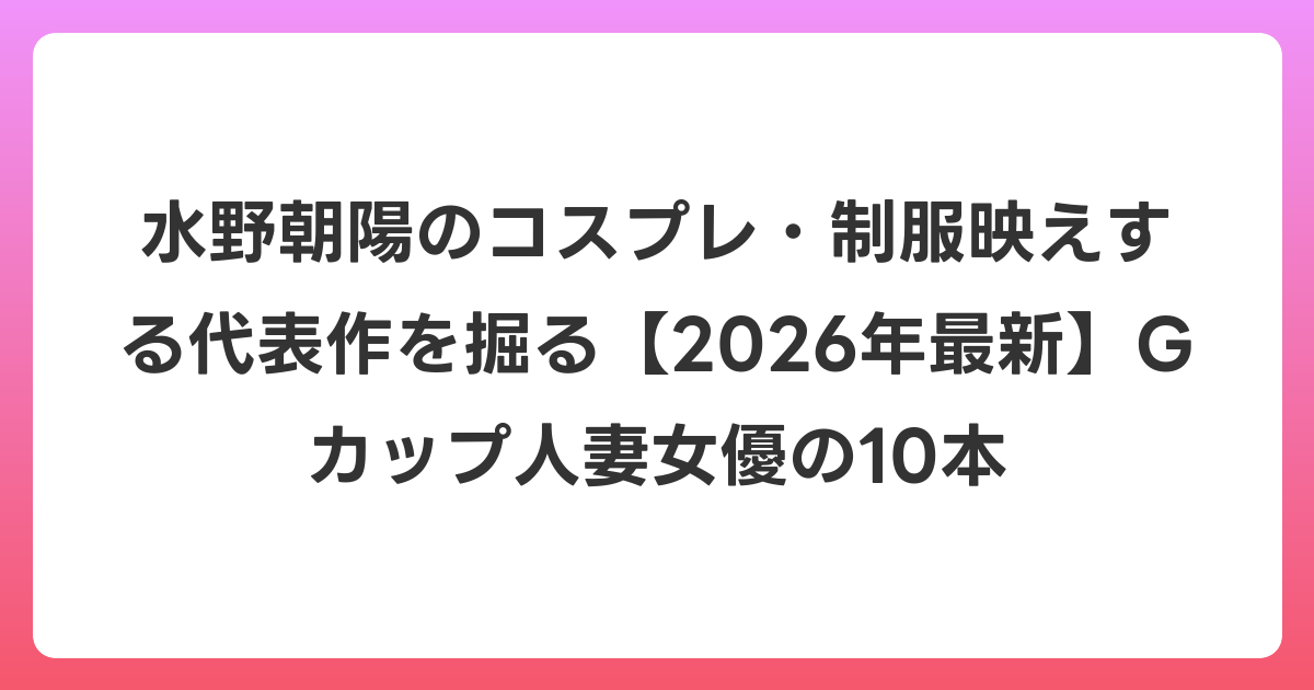 水野朝陽のコスプレ・制服映えする代表作を掘る【2026年6月最新】Gカップ人妻女優の10本