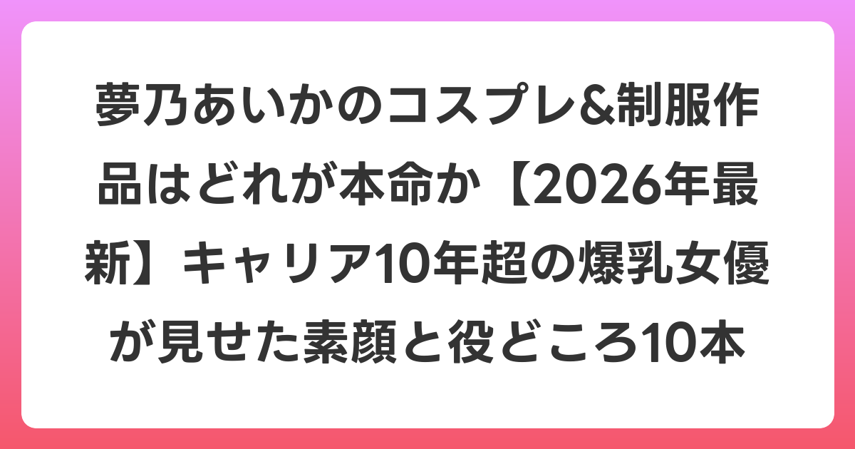 夢乃あいかのコスプレ&制服作品はどれが本命か【2026年6月最新】キャリア10年超の爆乳女優が見せた素顔と役どころ10本