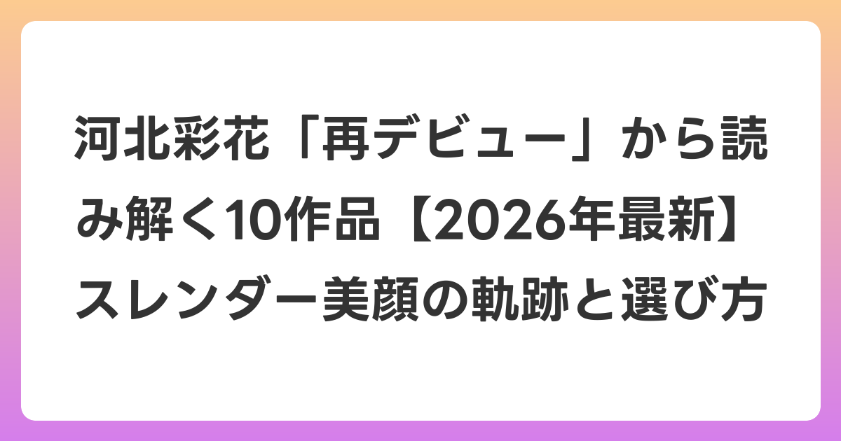 河北彩花「再デビュー」から読み解く10作品【2026年6月最新】スレンダー美顔の軌跡と選び方