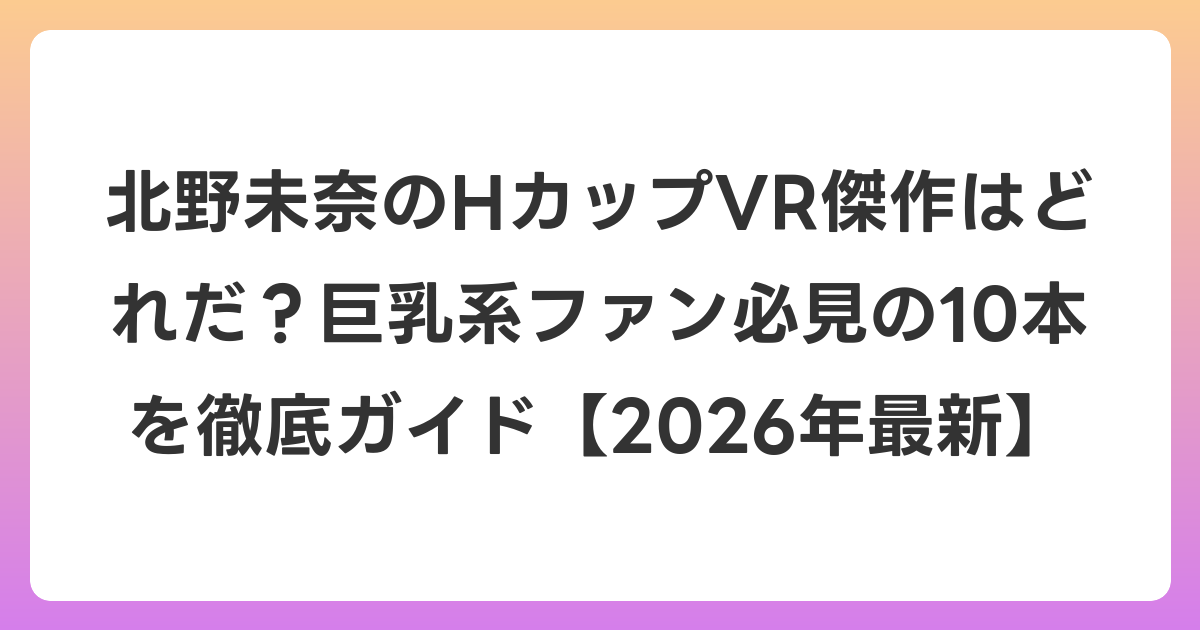 北野未奈のHカップVR傑作はどれだ?巨乳系ファン必見の10本を徹底ガイド【2026年7月最新】