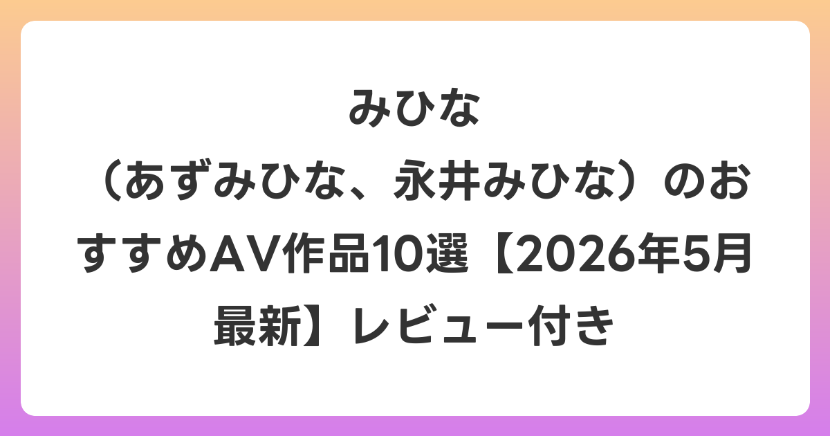 みひな （あずみひな、永井みひな）のおすすめAV作品10選【2026年6月最新】レビュー付き