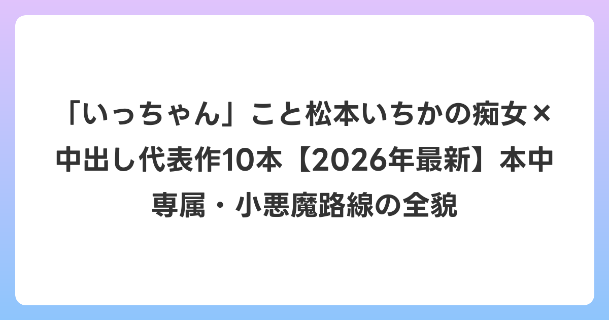 「いっちゃん」こと松本いちかの痴女×中出し代表作10本【2026年7月最新】本中専属・小悪魔路線の全貌