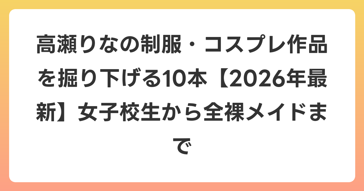 高瀬りなの制服・コスプレ作品を掘り下げる10本【2026年6月最新】女子校生から全裸メイドまで