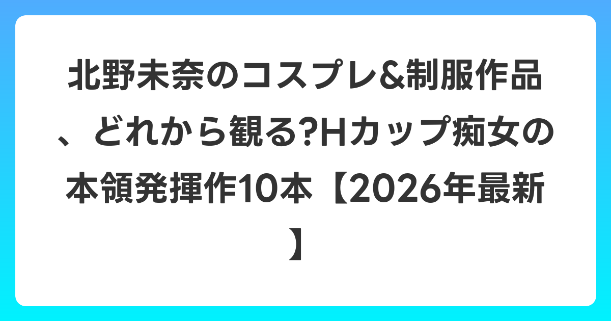 北野未奈のコスプレ&制服作品、どれから観る?Hカップ痴女の本領発揮作10本【2026年6月最新】