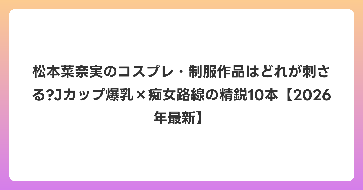 松本菜奈実のコスプレ・制服作品はどれが刺さる?Jカップ爆乳×痴女路線の精鋭10本【2026年6月最新】