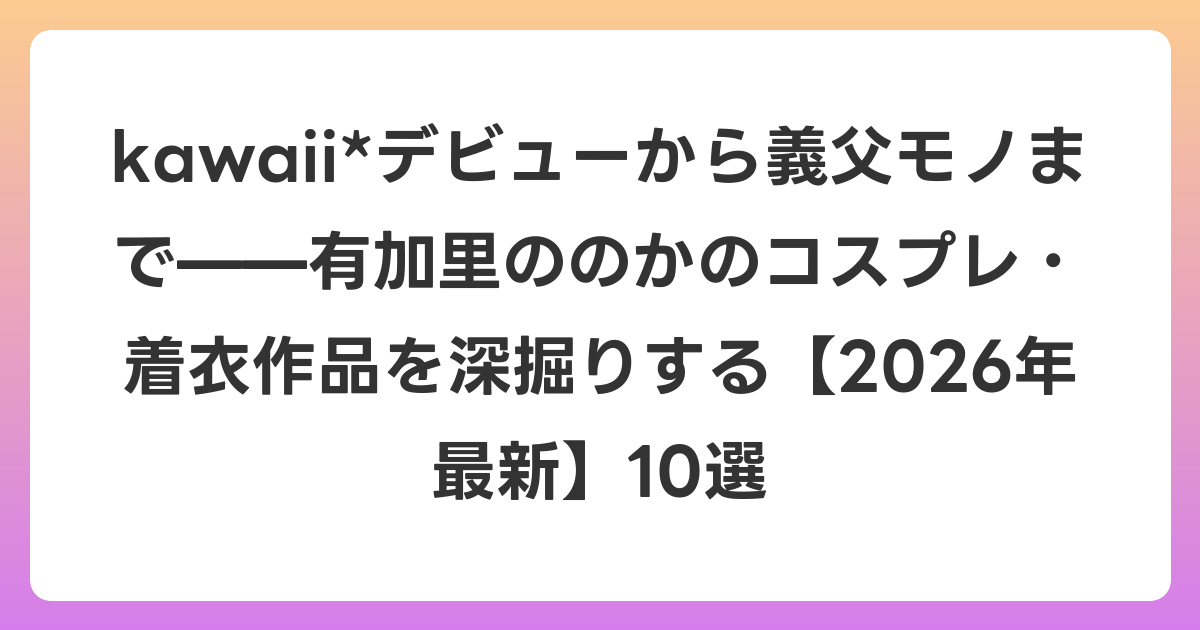 kawaii*デビューから義父モノまで——有加里ののかのコスプレ・着衣作品を深掘りする【2026年6月最新】10選