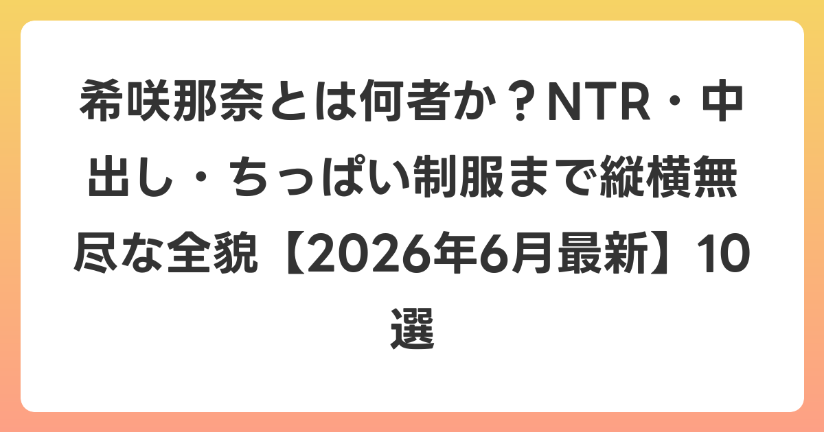 希咲那奈とは何者か?NTR・中出し・ちっぱい制服まで縦横無尽な全貌【2026年7月最新】10選