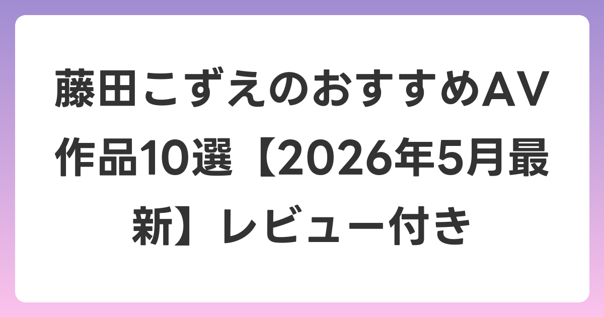 藤田こずえのおすすめAV作品10選【2026年5月最新】レビュー付き