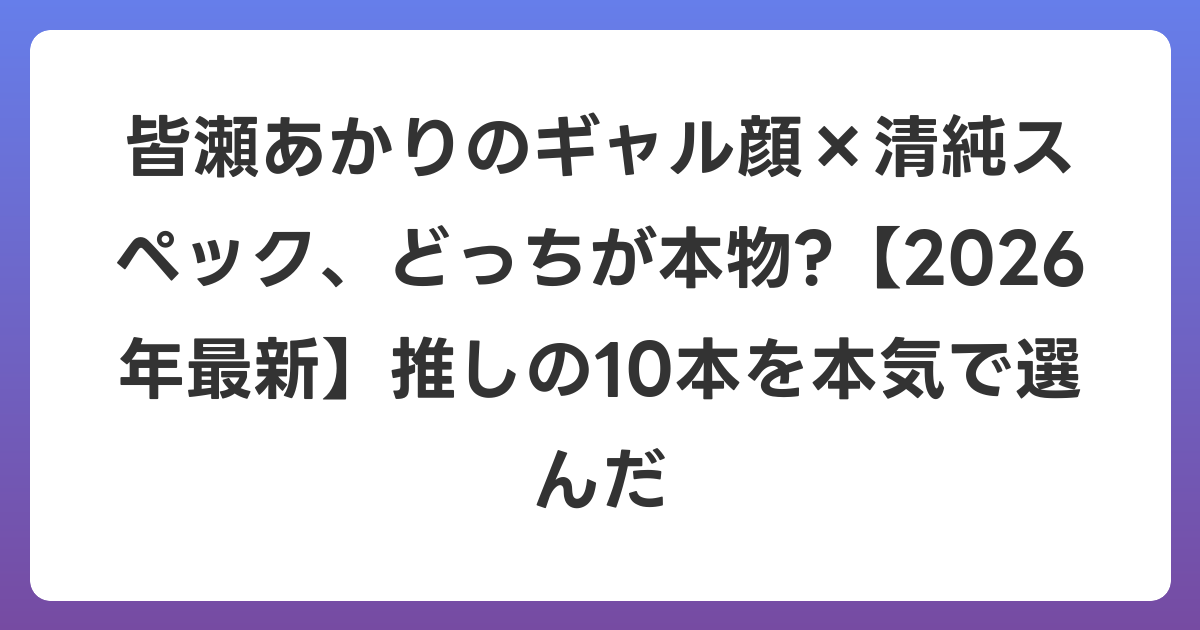 皆瀬あかりのギャル顔×清純スペック、どっちが本物?【2026年6月最新】推しの10本を本気で選んだ