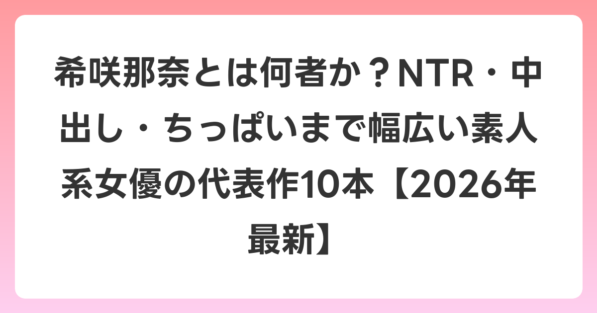 希咲那奈とは何者か?NTR・中出し・ちっぱいまで幅広い素人系女優の代表作10本【2026年6月最新】