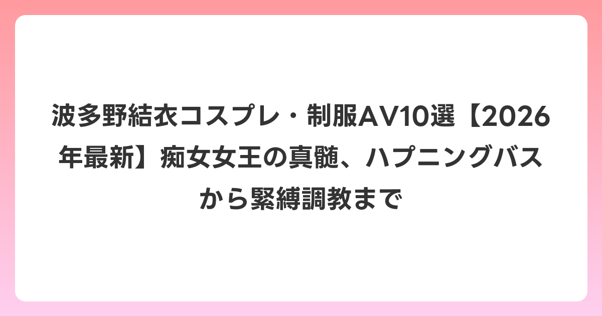 波多野結衣コスプレ・制服AV10選【2026年6月最新】痴女女王の真髄、ハプニングバスから緊縛調教まで