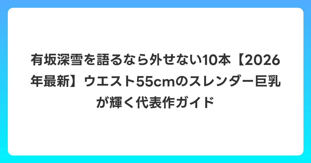 有坂深雪を語るなら外せない10本【2026年6月最新】ウエスト55cmのスレンダー巨乳が輝く代表作ガイド