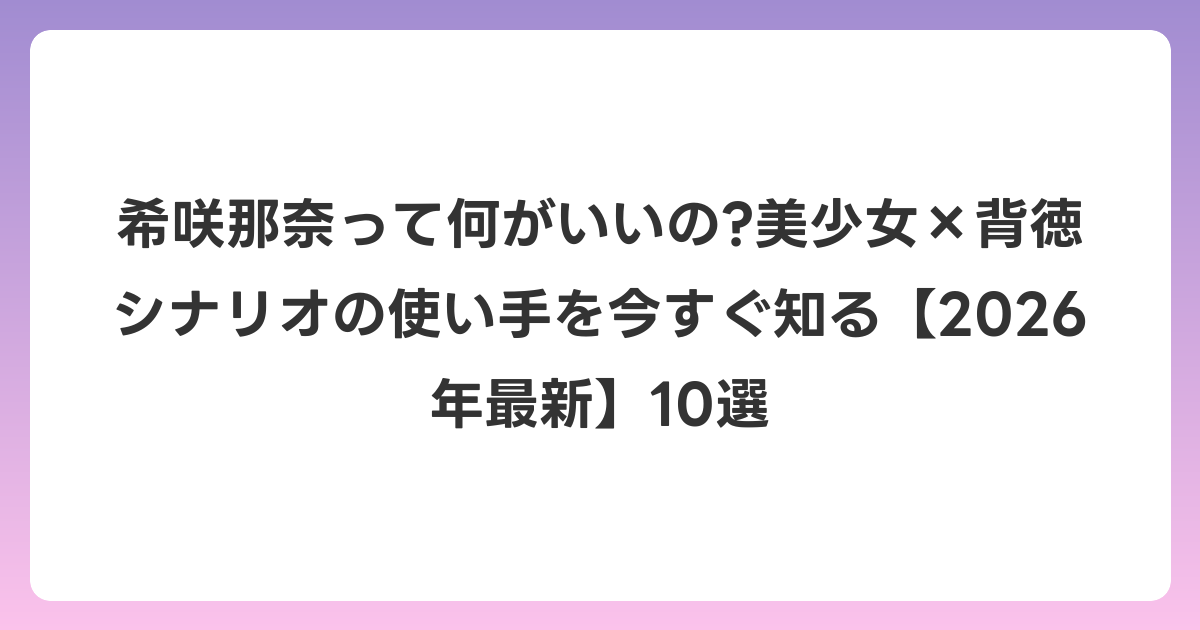 希咲那奈って何がいいの?美少女×背徳シナリオの使い手を今すぐ知る【2026年6月最新】10選