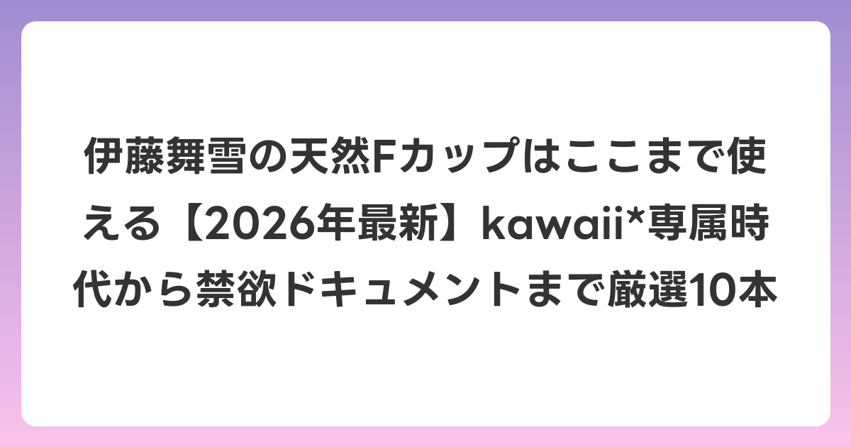 伊藤舞雪の天然Fカップはここまで使える【2026年7月最新】kawaii*専属時代から禁欲ドキュメントまで厳選10本