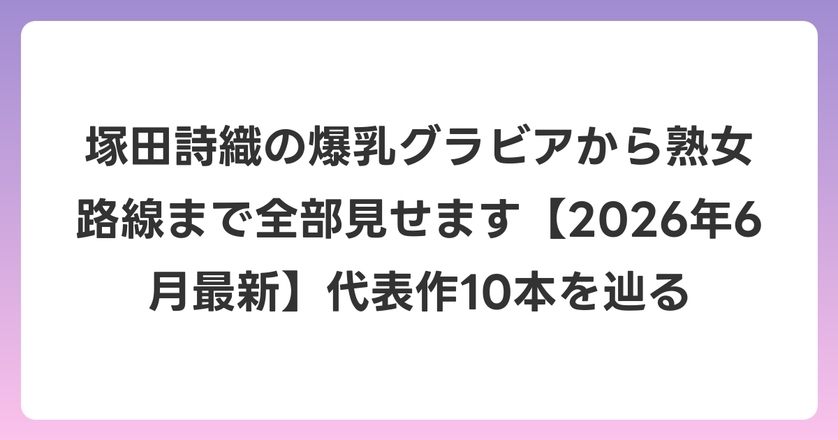 塚田詩織の爆乳グラビアから熟女路線まで全部見せます【2026年7月最新】代表作10本を辿る