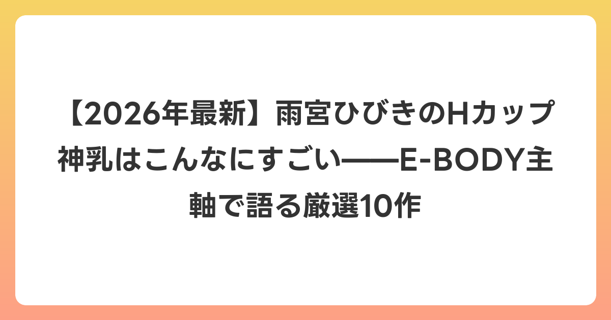 【2026年6月最新】雨宮ひびきのHカップ神乳はこんなにすごい——E-BODY主軸で語る厳選10作