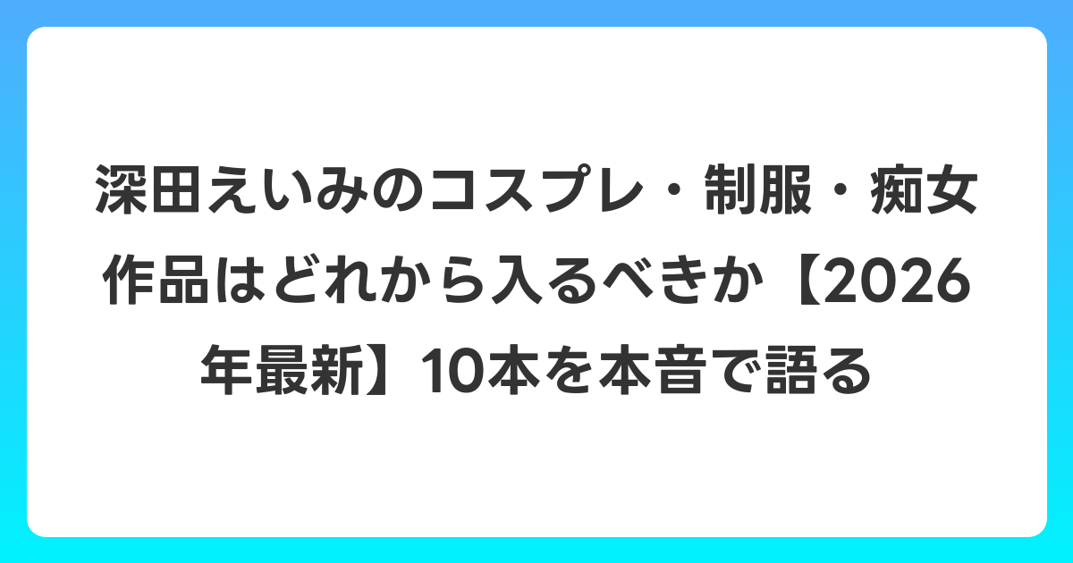深田えいみのコスプレ・制服・痴女作品はどれから入るべきか【2026年6月最新】10本を本音で語る