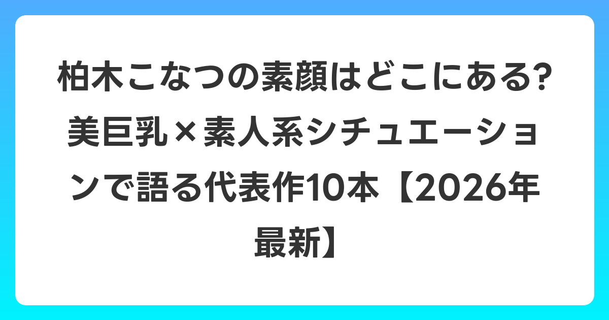 柏木こなつの素顔はどこにある? 美巨乳×素人系シチュエーションで語る代表作10本【2026年6月最新】