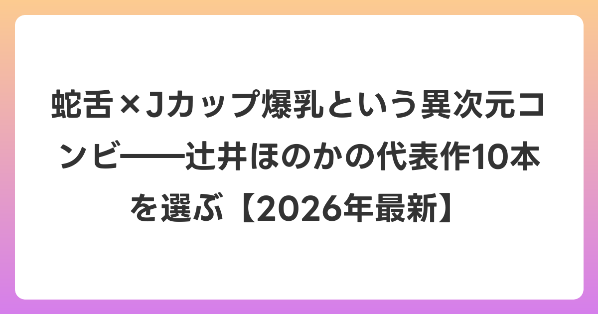 蛇舌×Jカップ爆乳という異次元コンビ――辻井ほのかの代表作10本を選ぶ【2026年6月最新】