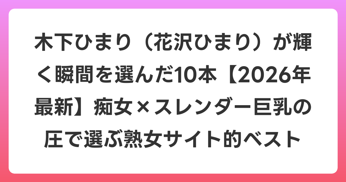 木下ひまり（花沢ひまり）が輝く瞬間を選んだ10本【2026年6月最新】痴女×スレンダー巨乳の圧で選ぶ熟女サイト的ベスト