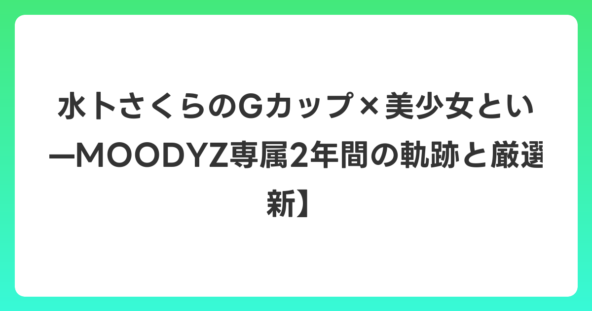 水卜さくらのGカップ×美少女という矛盾した魅力——MOODYZ専属2年間の軌跡と厳選10本【2026年6月最新】