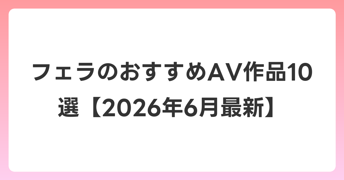 フェラのおすすめAV作品10選【2026年7月最新】
