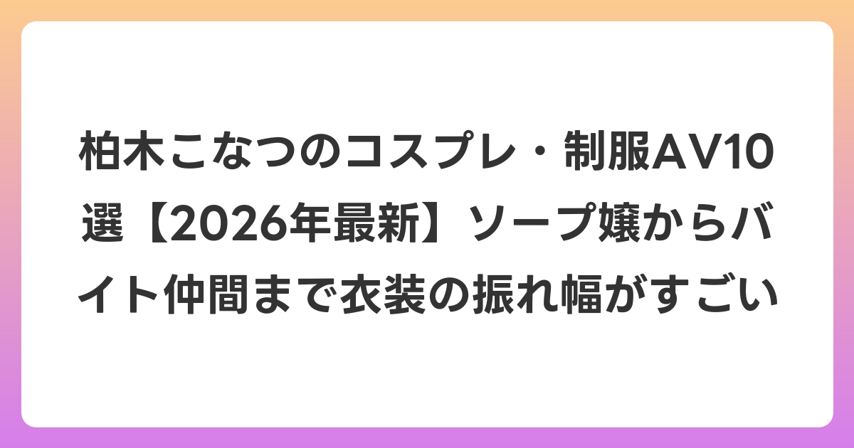 柏木こなつのコスプレ・制服AV10選【2026年6月最新】ソープ嬢からバイト仲間まで衣装の振れ幅がすごい