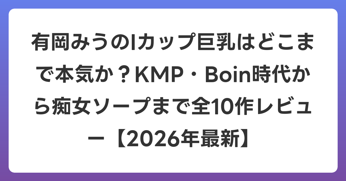 有岡みうのIカップ巨乳はどこまで本気か？KMP・Boin時代から痴女ソープまで全10作レビュー【2026年6月最新】