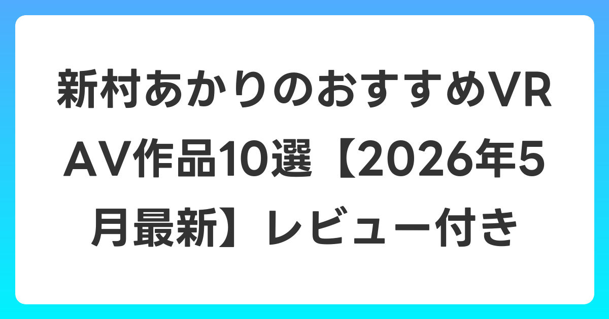 新村あかりのおすすめVR AV作品10選【2026年5月最新】レビュー付き