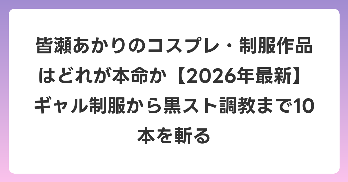 皆瀬あかりのコスプレ・制服作品はどれが本命か【2026年6月最新】ギャル制服から黒スト調教まで10本を斬る