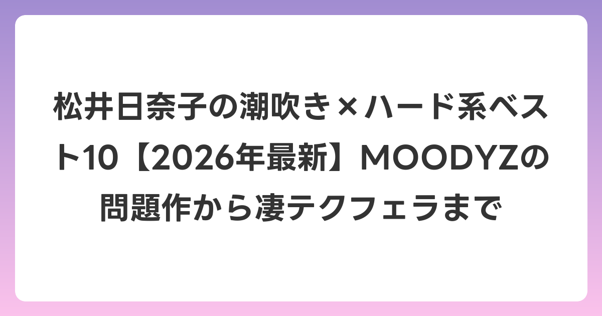 松井日奈子の潮吹き×ハード系ベスト10【2026年7月最新】MOODYZの問題作から凄テクフェラまで