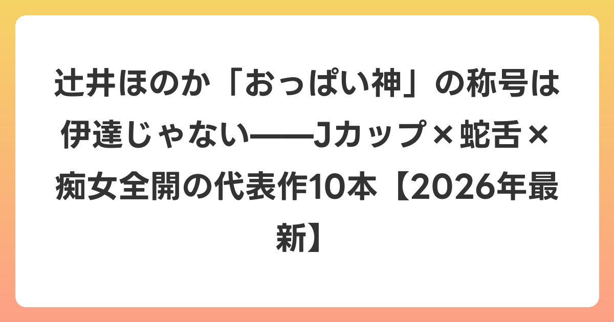 辻井ほのか「おっぱい神」の称号は伊達じゃない——Jカップ×蛇舌×痴女全開の代表作10本【2026年6月最新】