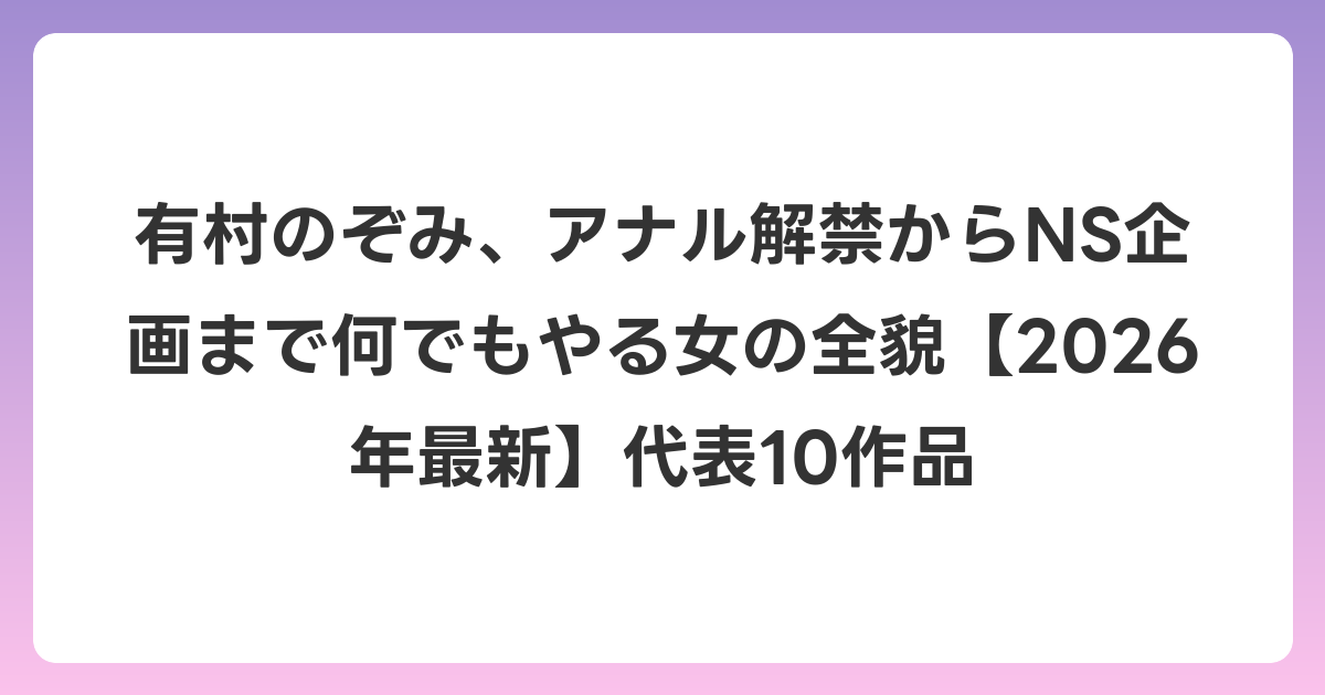 有村のぞみ、アナル解禁からNS企画まで何でもやる女の全貌【2026年6月最新】代表10作品