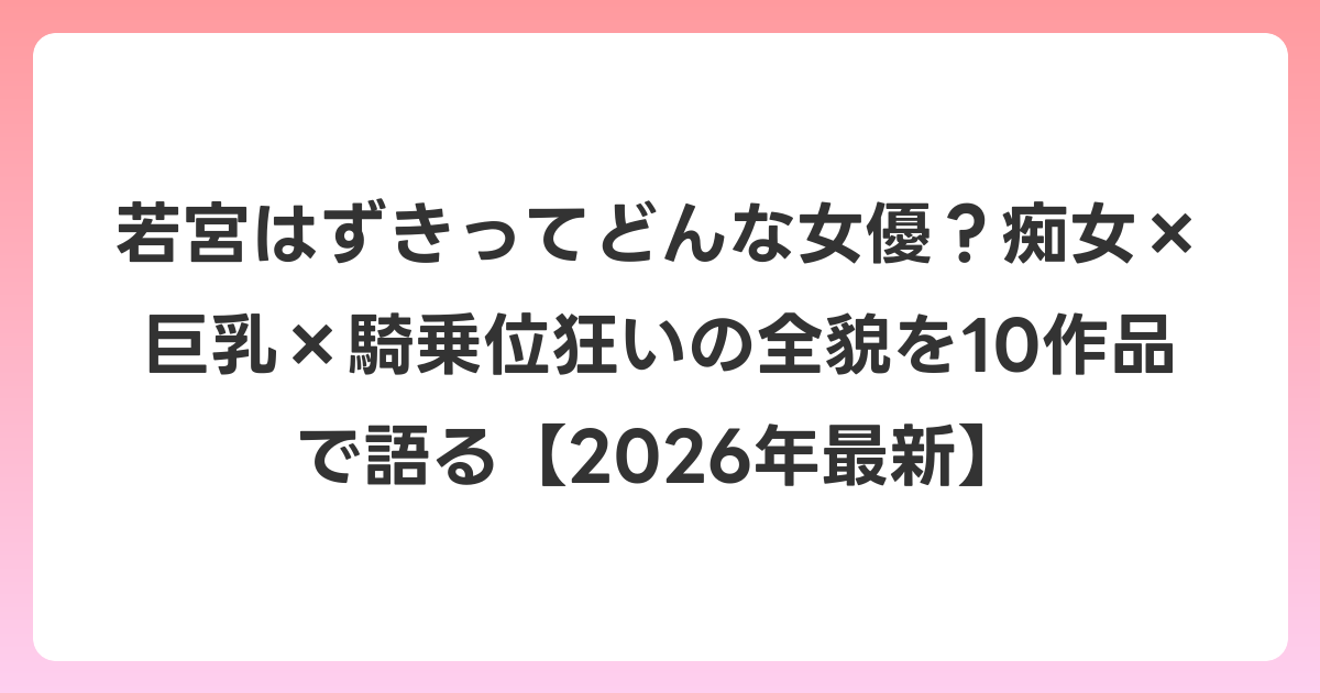 若宮はずきってどんな女優？痴女×巨乳×騎乗位狂いの全貌を10作品で語る【2026年6月最新】