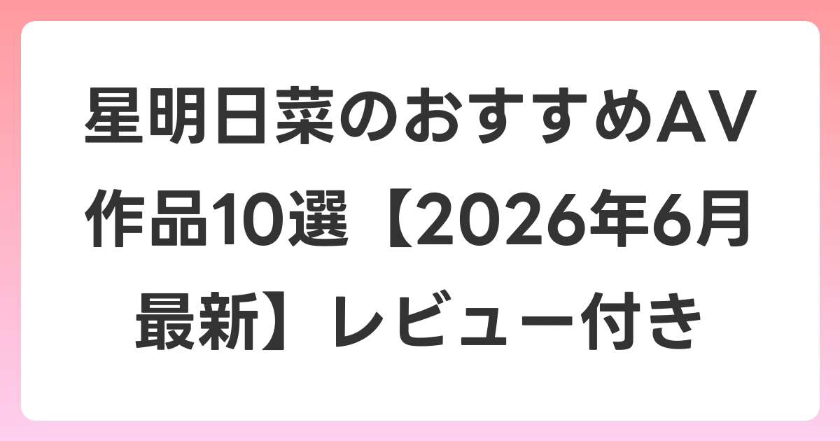 星明日菜のおすすめAV作品10選【2026年7月最新】レビュー付き