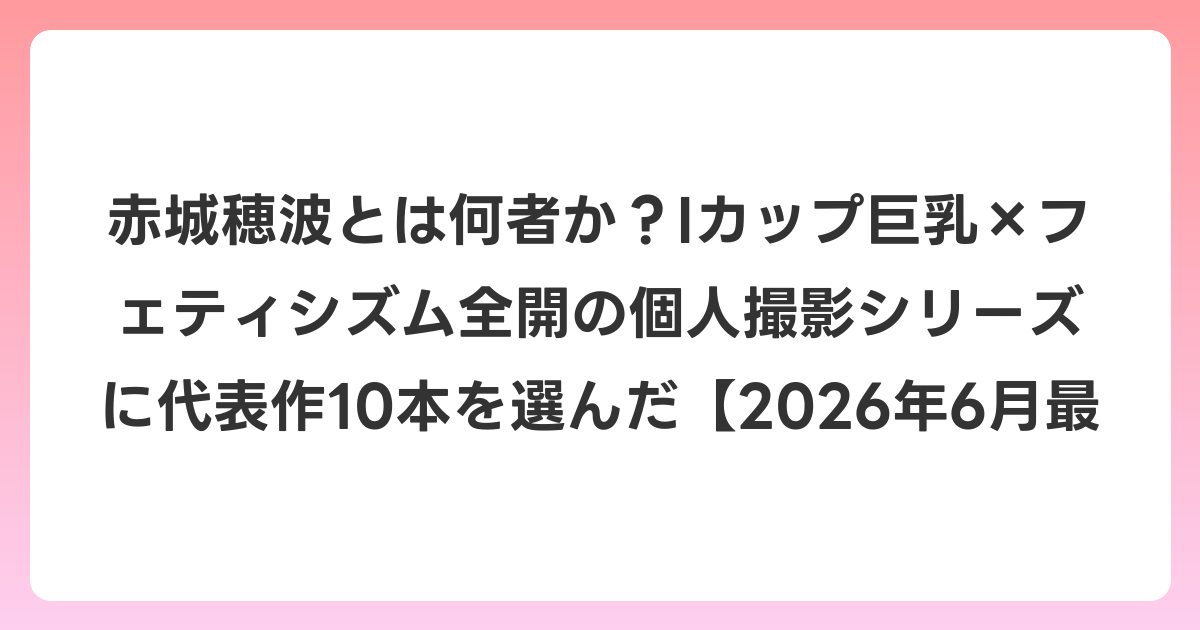 赤城穂波とは何者か?Iカップ巨乳×フェティシズム全開の個人撮影シリーズを軸に代表作10本を選んだ【2026年7月最新】