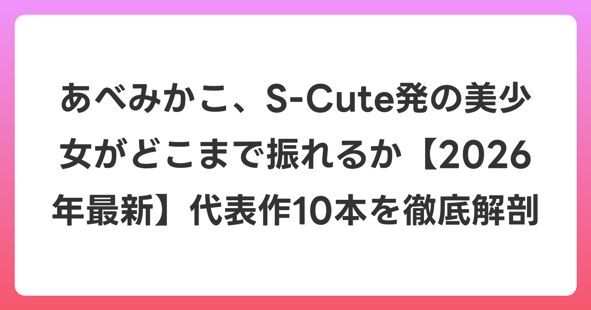 あべみかこ、S-Cute発の美少女がどこまで振れるか【2026年6月最新】代表作10本を徹底解剖