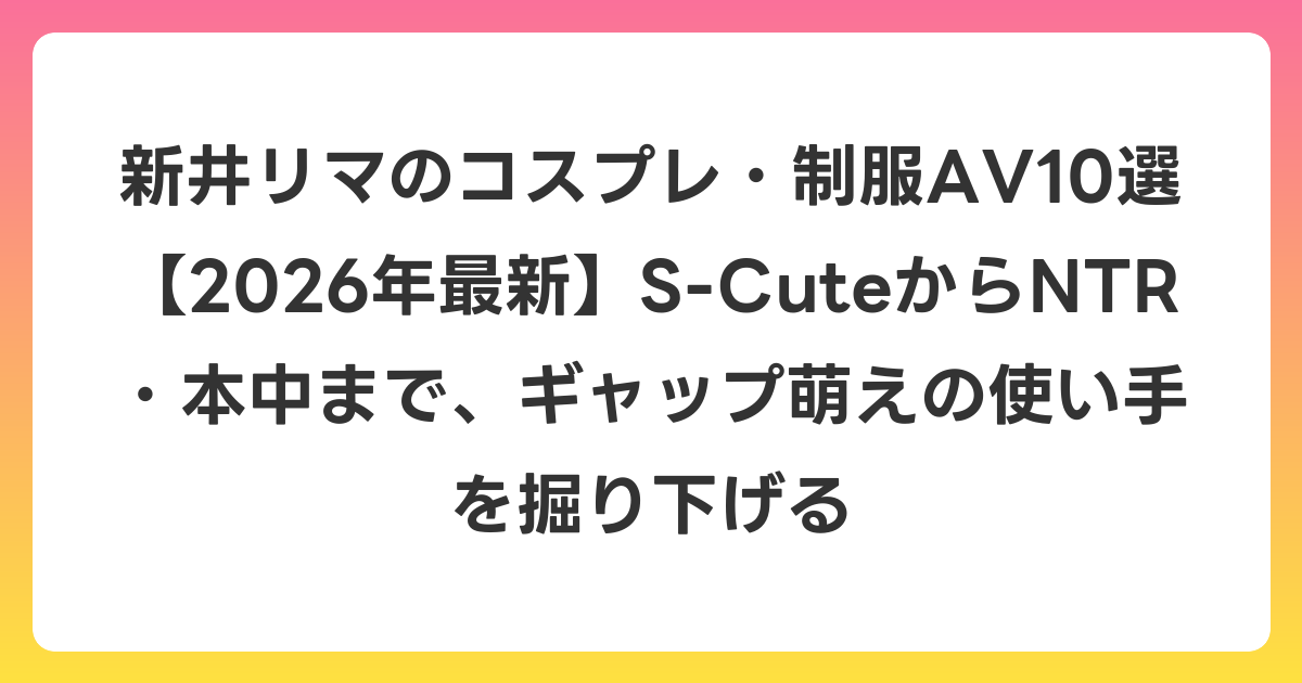 新井リマのコスプレ・制服AV10選【2026年6月最新】S-CuteからNTR・本中まで、ギャップ萌えの使い手を掘り下げる
