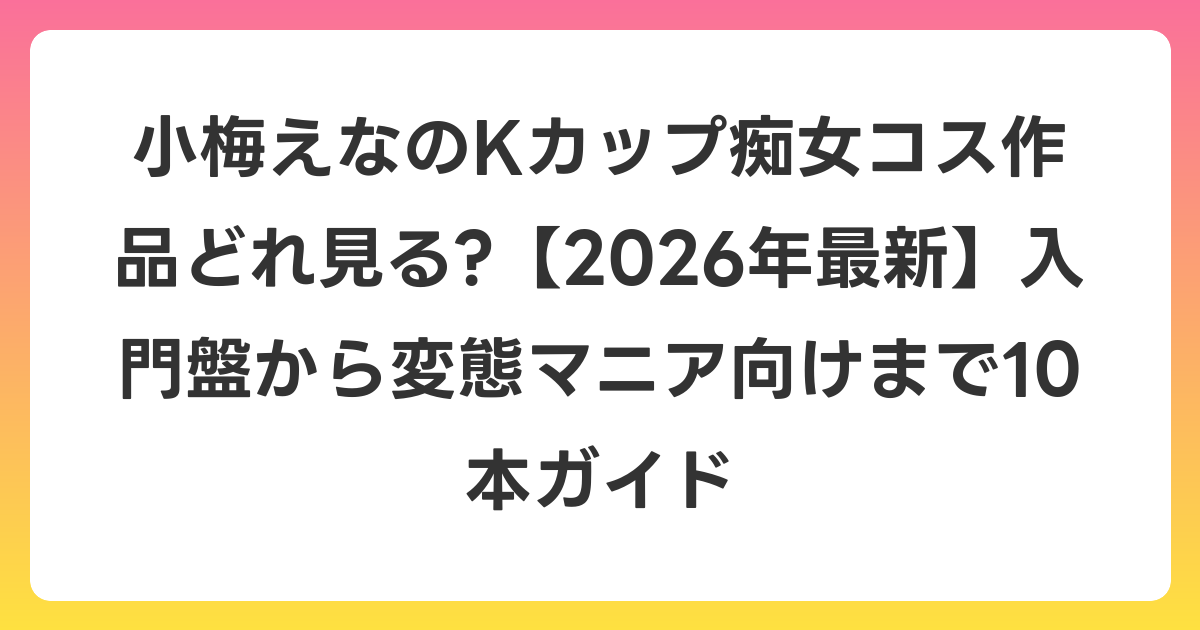 小梅えなのKカップ痴女コス作品どれ見る?【2026年6月最新】入門盤から変態マニア向けまで10本ガイド
