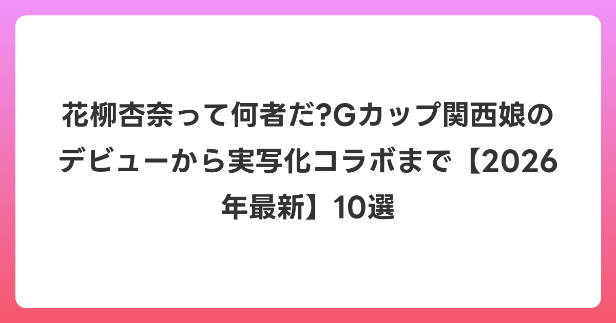 花柳杏奈って何者だ?Gカップ関西娘のデビューから実写化コラボまで【2026年6月最新】10選
