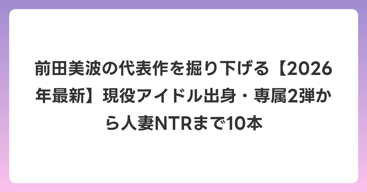 前田美波の代表作を掘り下げる【2026年6月最新】現役アイドル出身・専属2弾から人妻NTRまで10本
