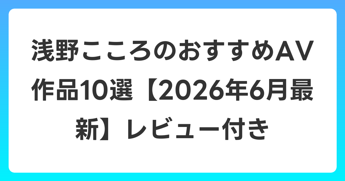 浅野こころのおすすめAV作品10選【2026年7月最新】レビュー付き