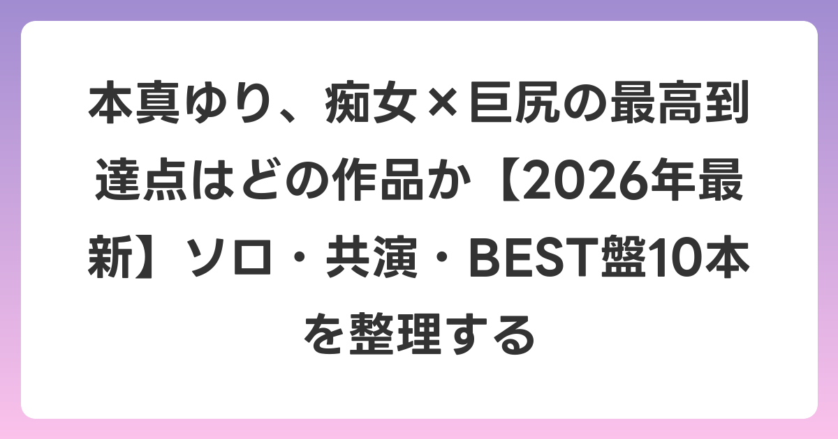 本真ゆり、痴女×巨尻の最高到達点はどの作品か【2026年6月最新】ソロ・共演・BEST盤10本を整理する